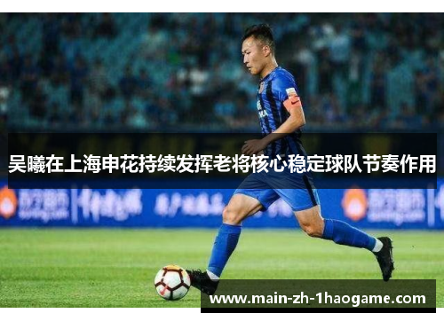 吴曦在上海申花持续发挥老将核心稳定球队节奏作用 吴曦在上海申花持续发挥老将核心稳定球队节奏作用