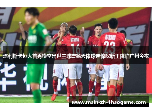 塔利斯卡恒大首秀横空出世三球震撼天体球迷惊叹新王降临广州今夜