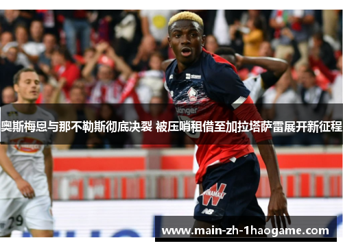 奥斯梅恩与那不勒斯彻底决裂 被压哨租借至加拉塔萨雷展开新征程