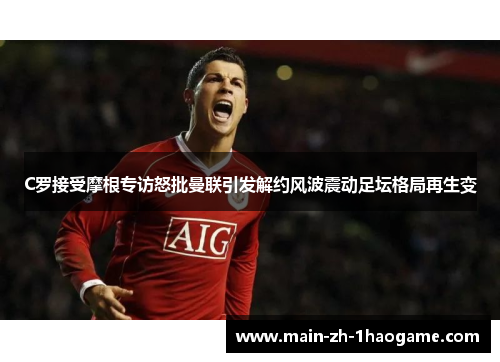 C罗接受摩根专访怒批曼联引发解约风波震动足坛格局再生变 C罗接受摩根专访怒批曼联引发解约风波震动足坛格局再生变
