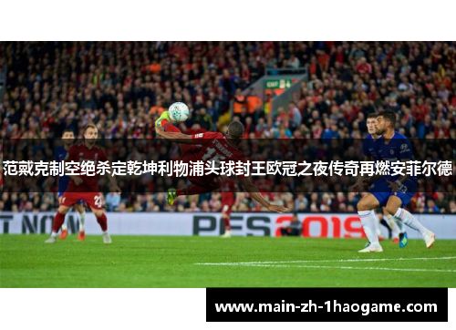 范戴克制空绝杀定乾坤利物浦头球封王欧冠之夜传奇再燃安菲尔德